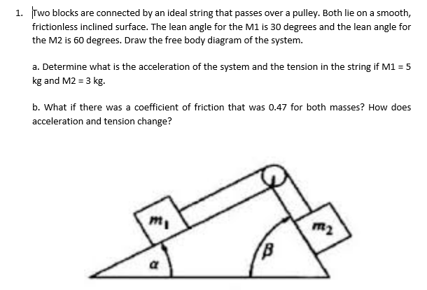 1. Two blocks are connected by an ideal string that passes over a pulley. Both lie on a smooth,
frictionless inclined surface. The lean angle for the M1 is 30 degrees and the lean angle for
the M2 is 60 degrees. Draw the free body diagram of the system.
a. Determine what is the acceleration of the system and the tension in the string if M1 = 5
kg and M2 = 3 kg.
b. What if there was a coefficient of friction that was 0.47 for both masses? How does
acceleration and tension change?
m₁
m₂
a