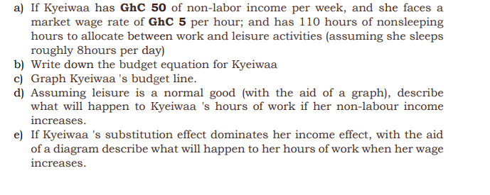a) If Kyeiwaa has GhC 50 of non-labor income per week, and she faces a
market wage rate of GhC 5 per hour; and has 110 hours of nonsleeping
hours to allocate between work and leisure activities (assuming she sleeps
roughly 8hours per day)
b) Write down the budget equation for Kyeiwaa
c) Graph Kyeiwaa 's budget line.
d) Assuming leisure is a normal good (with the aid of a graph), describe
what will happen to Kyeiwaa 's hours of work if her non-labour income
increases.
e) If Kyeiwaa 's substitution effect dominates her income effect, with the aid
of a diagram describe what will happen to her hours of work when her wage
increases.
