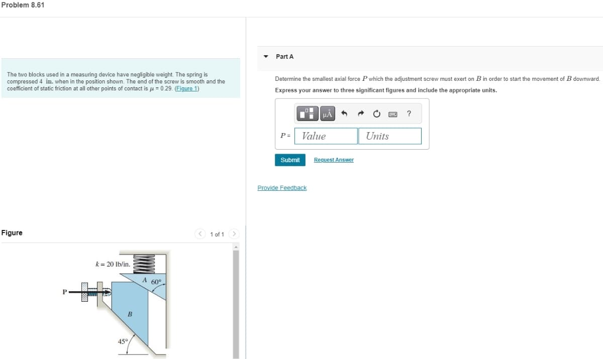Problem 8.61
Part A
The two blocks used in a measuring device have negligible weight. The spring is
compressed 4 in. when in the position shown. The end of the screw is smooth and the
coefficient of static friction at all other points of contact is μ= 0.29. (Figure 1)
Determine the smallest axial force P which the adjustment screw must exert on B in order to start the movement of B downward.
Express your answer to three significant figures and include the appropriate units.
Figure
k = 20 lb/in.
A 60°
45°
B
1 of 1
P= Value
Submit
Request Answer
Provide Feedback
?
Units