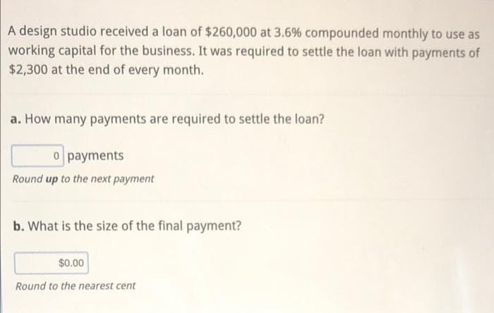A design studio received a loan of $260,000 at 3.6% compounded monthly to use as
working capital for the business. It was required to settle the loan with payments of
$2,300 at the end of every month.
a. How many payments are required to settle the loan?
o payments
Round up to the next payment
b. What is the size of the final payment?
$0.00
Round to the nearest cent
