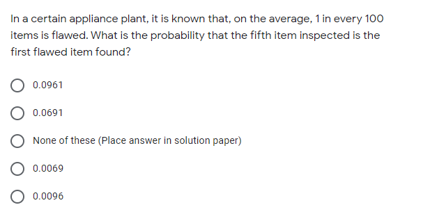 In a certain appliance plant, it is known that, on the average, 1 in every 100
items is flawed. What is the probability that the fifth item inspected is the
first flawed item found?
0.0961
0.0691
None of these (Place answer in solution paper)
0.0069
O 0.0096
