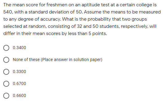 The mean score for freshmen on an aptitude test at a certain college is
540, with a standard deviation of 50. Assume the means to be measured
to any degree of accuracy. What is the probability that two groups
selected at random, consisting of 32 and 50 students, respectively, will
differ in their mean scores by less than 5 points.
0.3400
None of these (Place answer in solution paper)
0.3300
O 0.6700
O 0.6600
