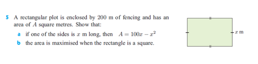 5 A rectangular plot is enclosed by 200 m of fencing and has an
area of A square metres. Show that:
a if one of the sides is a m long, then A= 100x – a²
b the area is maximised when the rectangle is a square.
