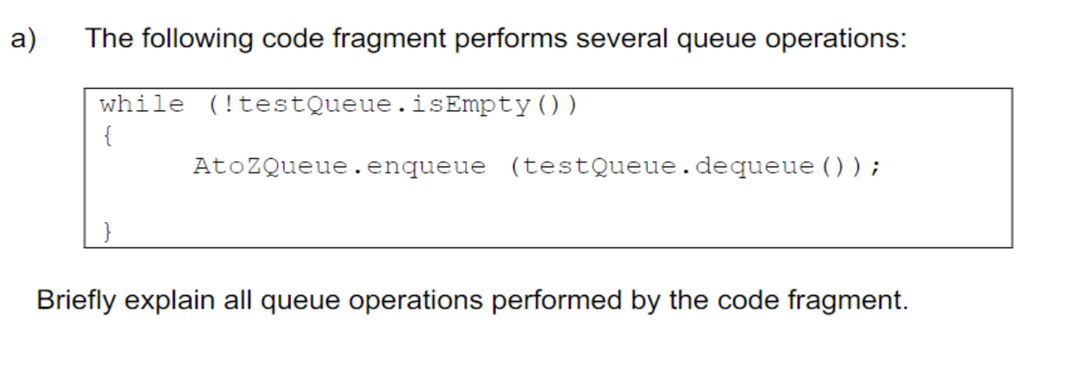 a)
The following code fragment performs several queue operations:
while (!testQueue.isEmpty())
{
AtoZQueue.enqueue (testQueue. dequeue ());
Briefly explain all queue operations performed by the code fragment.
