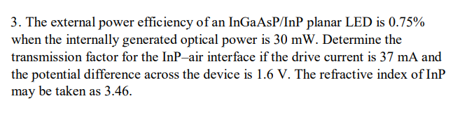 3. The external power efficiency of an InGaAsP/InP planar LED is 0.75%
when the internally generated optical power is 30 mW. Determine the
transmission factor for the InP-air interface if the drive current is 37 mA and
the potential difference across the device is 1.6 V. The refractive index of InP
may be taken as 3.46.
