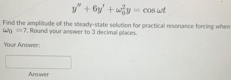 y" + 6y' + wy = cos wt
Find the amplitude of the steady-state solution for practical resonance forcing when
WO =7. Round your answer to 3 decimal places.
Your Answer:
Answer
