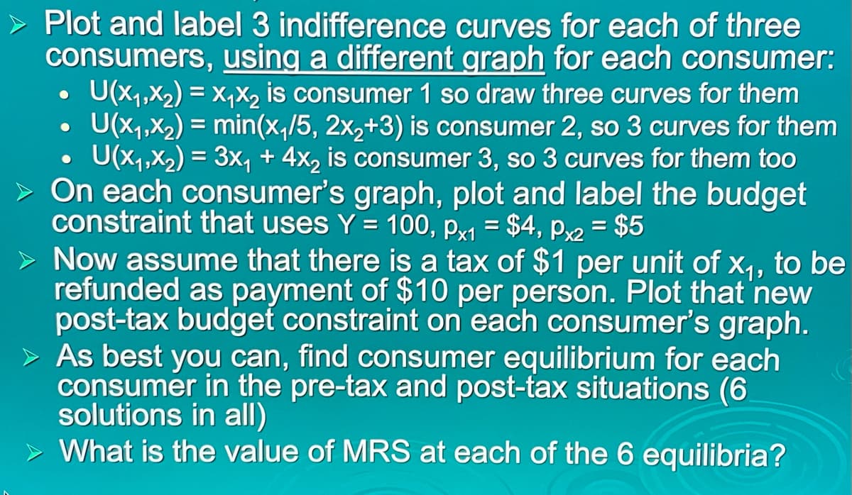 Plot and label 3 indifference curves for each of three
consumers, using a different graph for each consumer:
U(x1,X2) = X,X2 is consumer 1 so draw three curves for them
U(x1,X2) = min(x,/5, 2x,+3) is consumer 2, so 3 curves for them
U(x1,X2) = 3x, + 4x, is consumer 3, so 3 curves for them too
On each consumer's graph, plot and label the budget
constraint that uses Y = 100, px1 = $4, px2 = $5
> Now assume that there is a tax of $1 per unit of x1, to be
refunded as payment of $10 per person. Plot that new
post-tax budget constraint on each consumer's graph.
> As best you can, find consumer equilibrium for each
consumer in the pre-tax and post-tax situations (6
solutions in all)
> What is the value of MRS at each of the 6 equilibria?
