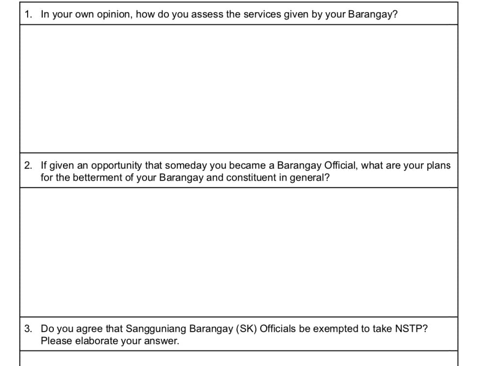 1. In your own opinion, how do you assess the services given by your Barangay?
2. If given an opportunity that someday you became a Barangay Official, what are your plans
for the betterment of your Barangay and constituent in general?
3. Do you agree that Sangguniang Barangay (SK) Officials be exempted to take NSTP?
Please elaborate your answer.
