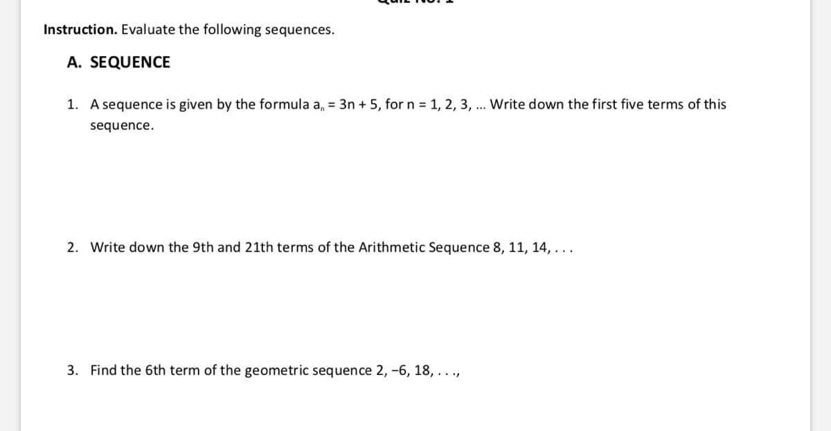 Instruction. Evaluate the following sequences.
A. SEQUENCE
1. A sequence is given by the formula a, = 3n + 5, forn = 1, 2, 3, ... Write down the first five terms of this
sequence.
2. Write down the 9th and 21th terms of the Arithmetic Sequence 8, 11, 14,...
3. Find the 6th term of the geometric sequence 2, –6, 18, . . .,

