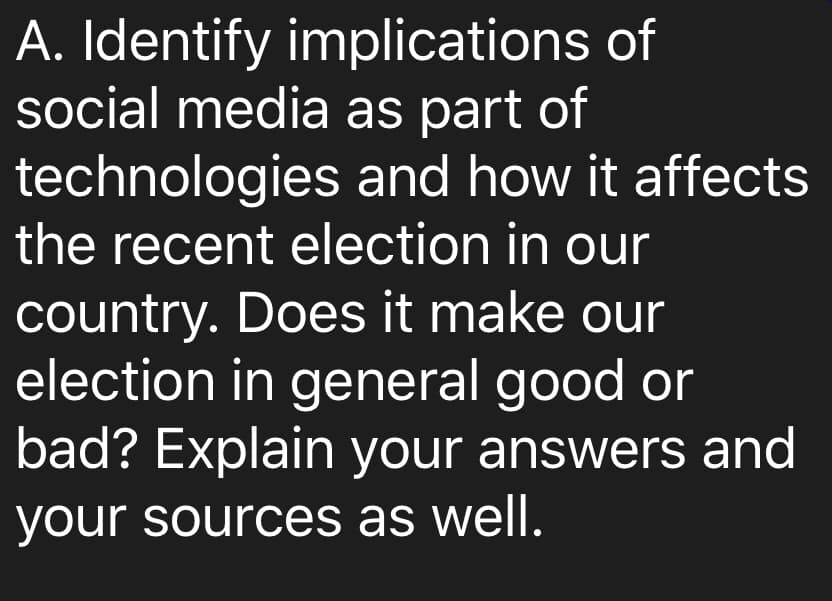 A. Identify implications of
social media as part of
technologies and how it affects
the recent election in our
country. Does it make our
election in general good or
bad? Explain your answers and
your sources as well.
