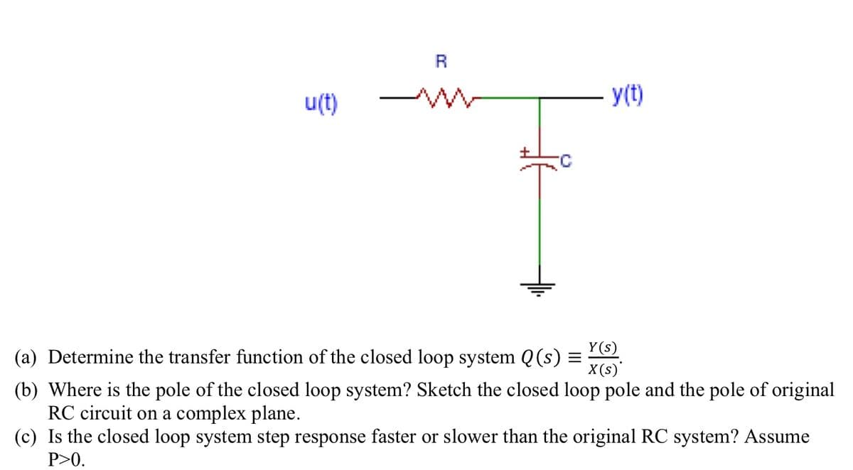 R
u(t)
y(t)
Y(s)
(a) Determine the transfer function of the closed loop system Q(s) =
X(s)'
(b) Where is the pole of the closed loop system? Sketch the closed loop pole and the pole of original
RC circuit on a complex plane.
(c) Is the closed loop system step response faster or slower than the original RC system? Assume
P>0.
