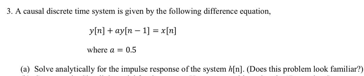 3. A causal discrete time system is given by the following difference equation,
у [n] + аy[n — 1] %3D x[п]
where a = 0.5
(a) Solve analytically for the impulse response of the system h[n]. (Does this problem look familiar?)
