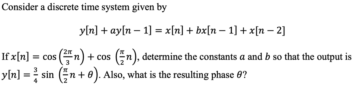 Consider a discrete time system given by
Уn] + ay[n - 1]%3 x [n] + bx[n — 1] + x[п — 2]
(플n) + cos
y[n] = sin (n + 0). Also, what is the resulting phase 0?
If x[n]
= COS
3
En), determine the constants a and b so that the output is
3
TT
4
