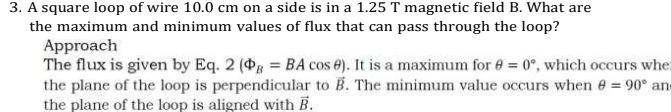 3. A square loop of wire 10.0 cm on a side is in a 1.25 T magnetic field B. What are
the maximum and minimum values of flux that can pass through the loop?
Approach
The flux is given by Eq. 2 (g = BA cos e). It is a maximum for e = 0°, which occurs whe:
the plane of the loop is perpendicular to B. The minimum value occurs when e 90° ane
the plane of the loop is aligned with B.
