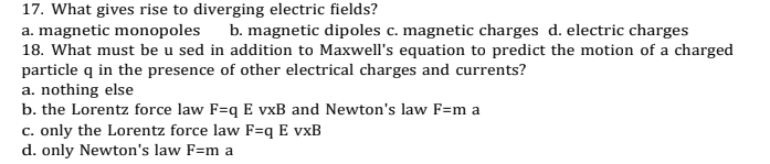 17. What gives rise to diverging electric fields?
a. magnetic monopoles
18. What must be u sed in addition to Maxwell's equation to predict the motion of a charged
particle q in the presence of other electrical charges and currents?
a. nothing else
b. the Lorentz force law F=q E vxB and Newton's law F=m a
c. only the Lorentz force law F=q E vxB
d. only Newton's law F=m a
b. magnetic dipoles c. magnetic charges d. electric charges

