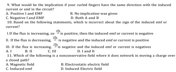 9. What would be the implication if your curled fingers have the same direction with the induced
current or emf in the circuit?
A. Positive I and EMF
C. Negative I and EMF
10. Based on the following statements, which is incorrect about the sign of the induced emf or
B. No implication was given
D. Both A and B
current?
I. If the flux is increasing, so
II. If the flux is decreasing,
is positive, then the induced emf or current is negative
a is negative and the induced emf or current is positive
* is negative and the induced emf or current is negatives
C. II
III. If the flux is increasing,
А. I
11. Which of the following is a nonconservative field where it does network in moving a charge over
a closed path?
A. Magnetic field
C. Induced emf
B. II
D. I and II
B. Electrostatic electric field
D. Induced Electric field
