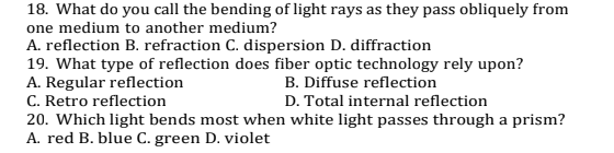 18. What do you call the bending of light rays as they pass obliquely from
one medium to another medium?
A. reflection B. refraction C. dispersion D. diffraction
19. What type of reflection does fiber optic technology rely upon?
A. Regular reflection
C. Retro reflection
20. Which light bends most when white light passes through a prism?
A. red B. blue C. green D. violet
B. Diffuse reflection
D. Total internal reflection

