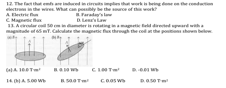 12. The fact that emfs are induced in circuits implies that work is being done on the conduction
electrons in the wires. What can possibly be the source of this work?
A. Electric flux
C. Magnetic flux
13. A circular coil 50 cm in diameter is rotating in a magnetic field directed upward with a
magnitude of 65 mT. Calculate the magnetic flux through the coil at the positions shown below.
B. Faraday's law
D. Lenz's Law
(a) Br
(b) B
(а) А. 10.0 T-m?
B. 0.10 Wb
С. 1.00 T-m?
D. -0.01 Wb
14. (b) A. 5.00 Wb
B. 50.0 T·m2
C. 0.05 Wb
D. 0.50 T·m2
