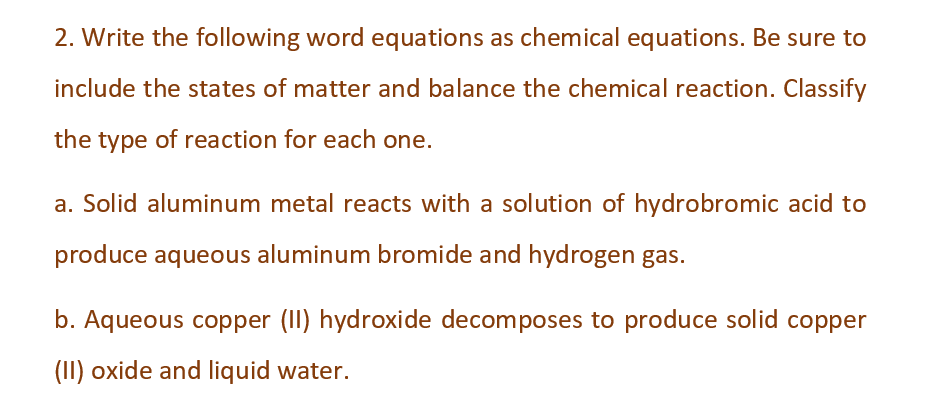 2. Write the following word equations as chemical equations. Be sure to
include the states of matter and balance the chemical reaction. Classify
the type of reaction for each one.
a. Solid aluminum metal reacts with a solution of hydrobromic acid to
produce aqueous aluminum bromide and hydrogen gas.
b. Aqueous copper (II) hydroxide decomposes to produce solid copper
(II) oxide and liquid water.