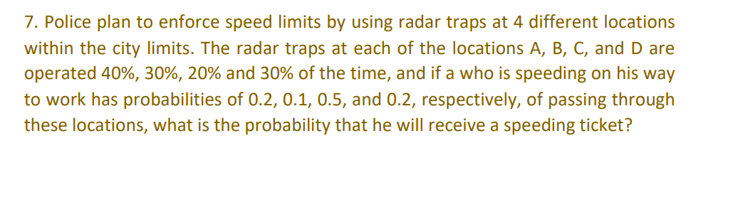 7. Police plan to enforce speed limits by using radar traps at 4 different locations
within the city limits. The radar traps at each of the locations A, B, C, and D are
operated 40%, 30%, 20% and 30% of the time, and if a who is speeding on his way
to work has probabilities of 0.2, 0.1, 0.5, and 0.2, respectively, of passing through
these locations, what is the probability that he will receive a speeding ticket?