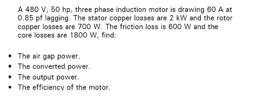 A 480 V, 50 hp, three phase induction motor is drawing 60 A at
0.85 pf lagging. The stator copper losses are 2 kW and the rotor
copper losses are 700 W. The friction loss is 600 W and the
core losses are 1800 W, find:
• The air gap power.
● The converted power.
• The output power.
●
The efficiency of the motor.
