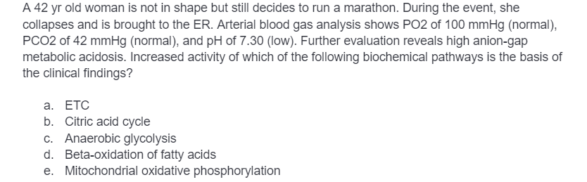 A 42 yr old woman is not in shape but still decides to run a marathon. During the event, she
collapses and is brought to the ER. Arterial blood gas analysis shows PO2 of 100 mmHg (normal),
PCO2 of 42 mmHg (normal), and pH of 7.30 (low). Further evaluation reveals high anion-gap
metabolic acidosis. Increased activity of which of the following biochemical pathways is the basis of
the clinical findings?
a. ETC
b. Citric acid cycle
c. Anaerobic glycolysis
d. Beta-oxidation of fatty acids
e. Mitochondrial oxidative phosphorylation