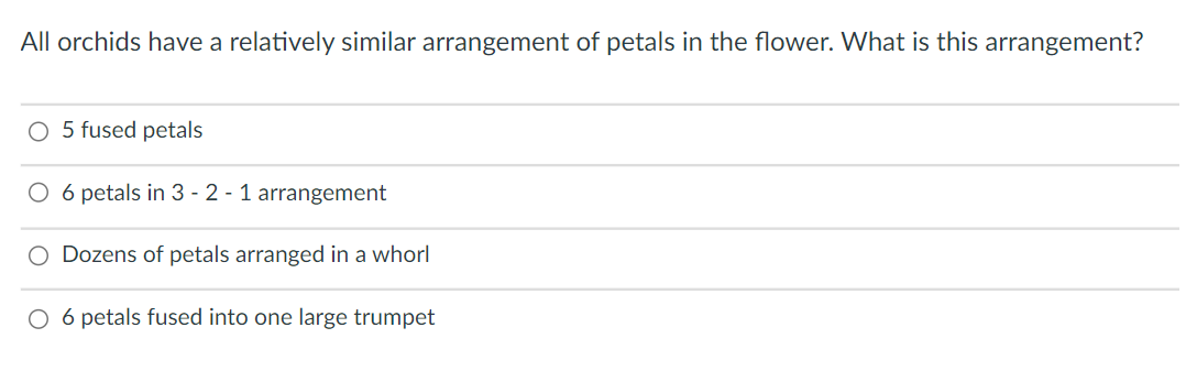 All orchids have a relatively similar arrangement of petals in the flower. What is this arrangement?
O 5 fused petals
O 6 petals in 3 - 2 - 1 arrangement
O Dozens of petals arranged in a whorl
O 6 petals fused into one large trumpet
