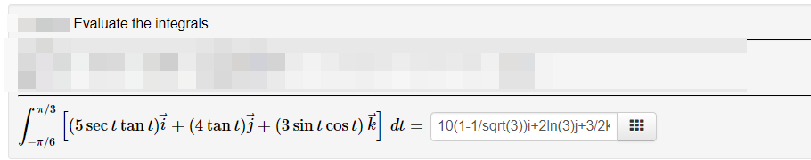Evaluate the integrals.
•7/3
(5 sec t tan t)i + (4 tan t)j+ (3 sin t cos t) k dt = 10(1-1/sqrt(3))i+2ln(3)j+3/2k
*/6

