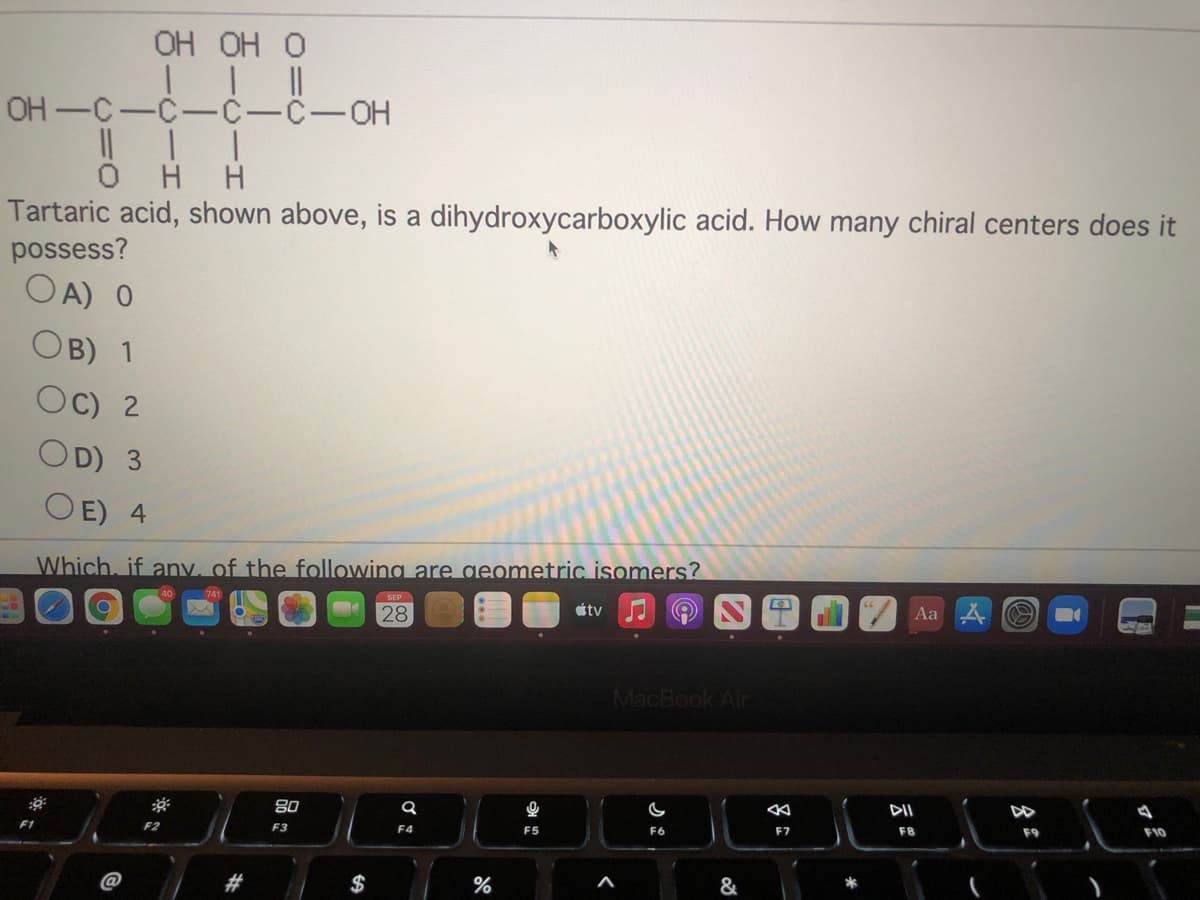 OH OH O
OH-C-C-C-C-OH
H H
Tartaric acid, shown above, is a dihydroxycarboxylic acid. How many chiral centers does it
possess?
OA) 0
OB) 1
Oc) 2
OD) 3
O E) 4
Which, if any, of the following are geometric isomers?
28
étv
Aa
MacBook Air
DII
F2
F3
F4
F5
F6
F7
F8
F9
F10
@
%23
$
%
&
