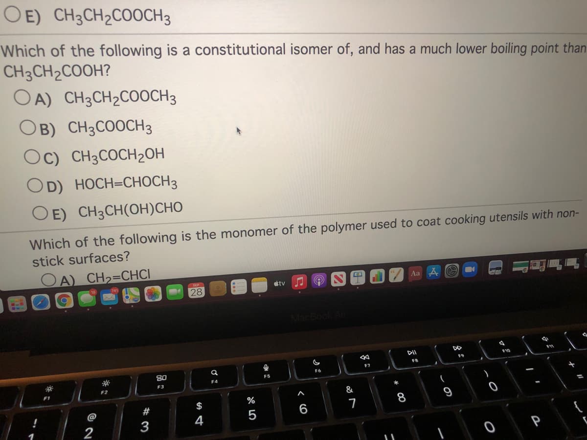 OE) CH3CH2COOCH3
Which of the following is a constitutional isomer of, and has a much lower boiling point than
CH3CH2COOH?
OA) CH3CH2CO0CH3
OB) CH3COOCH3
Oc) CH3COCH2OH
OD) HOCH=CHOCH3
O E) CH3CH(OH)CHO
Which of the following is the monomer of the polymer used to coat cooking utensils with non-
stick surfaces?
DA) CH2=CHCI
SEP
Aa
étv
28
MacBook Ai
F11
F10
F9
FR
E7
80
F6
F5
F4
F3
F2
F1
$
%
8
9
@
#
6
7
2
3
4
云:
* 00
