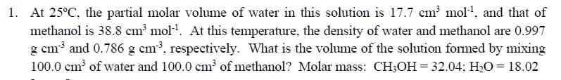 At 25°C, the partial molar volume of water in this solution is 17.7 cm mol', and that of
methanol is 38.8 cm mol". At this temperature, the density of water and methanol are 0.997
g cm3 and 0.786 g cm3, respectively. What is the volume of the solution formed by mixing
100.0 cm of water and 100.0 cm of methanol? Molar mass: CH;OH = 32.04; H2O = 18.02
