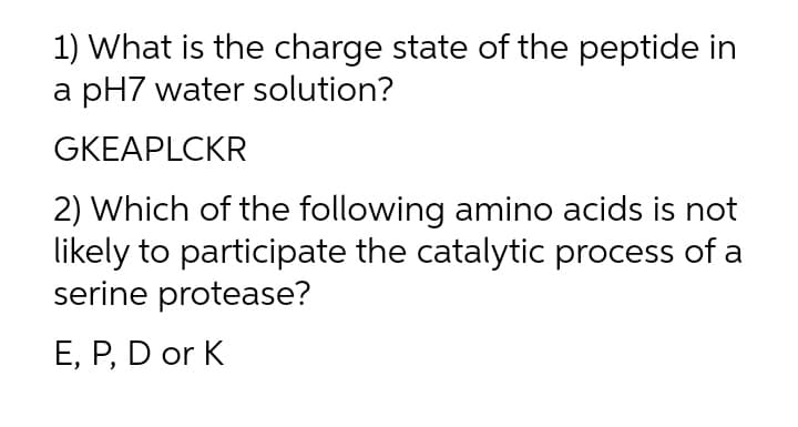 1) What is the charge state of the peptide in
a pH7 water solution?
GKEAPLCKR
2) Which of the following amino acids is not
likely to participate the catalytic process of a
serine protease?
E, P, D or K
