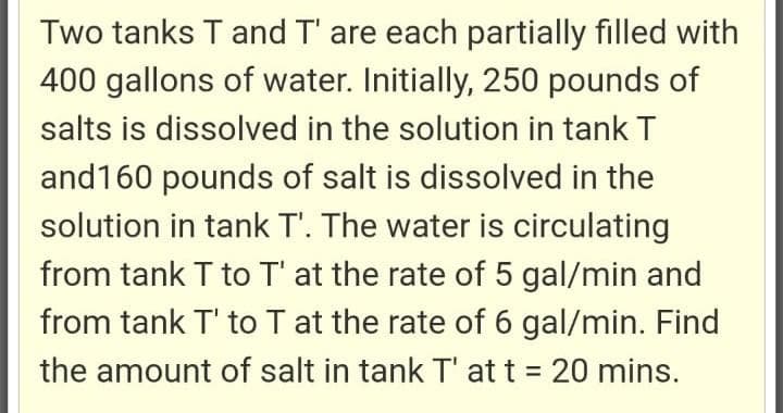 Two tanks T and T' are each partially filled with
400 gallons of water. Initially, 250 pounds of
salts is dissolved in the solution in tank T
and160 pounds of salt is dissolved in the
solution in tank T'. The water is circulating
from tank T to T' at the rate of 5 gal/min and
from tank T' to T at the rate of 6 gal/min. Find
the amount of salt in tank T' at t = 20 mins.
%3D
