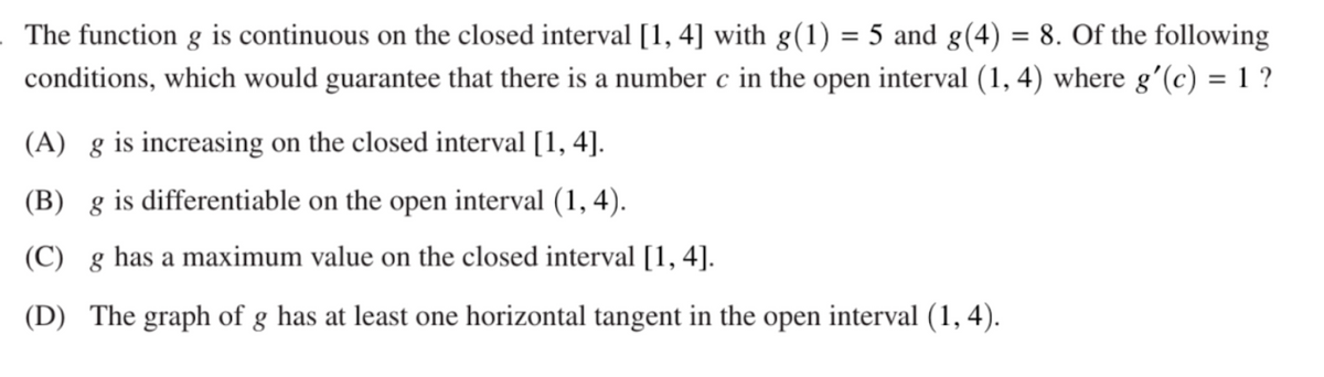 =
The function g is continuous on the closed interval [1, 4] with g(1) = 5 and g(4) 8. Of the following
conditions, which would guarantee that there is a number c in the open interval (1, 4) where g'(c) = 1 ?
(A) g is increasing on the closed interval [1, 4].
(B) g is differentiable on the open interval (1,4).
(C) g has a maximum value on the closed interval [1, 4].
(D) The graph of g has at least one horizontal tangent in the open interval (1, 4).