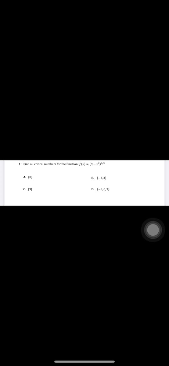 1. Find all critical numbers for the function: f(x) = (9 - x*)3/5
A. (0)
В. (-3,3)
С. (3)
D. (-3,0,3}
