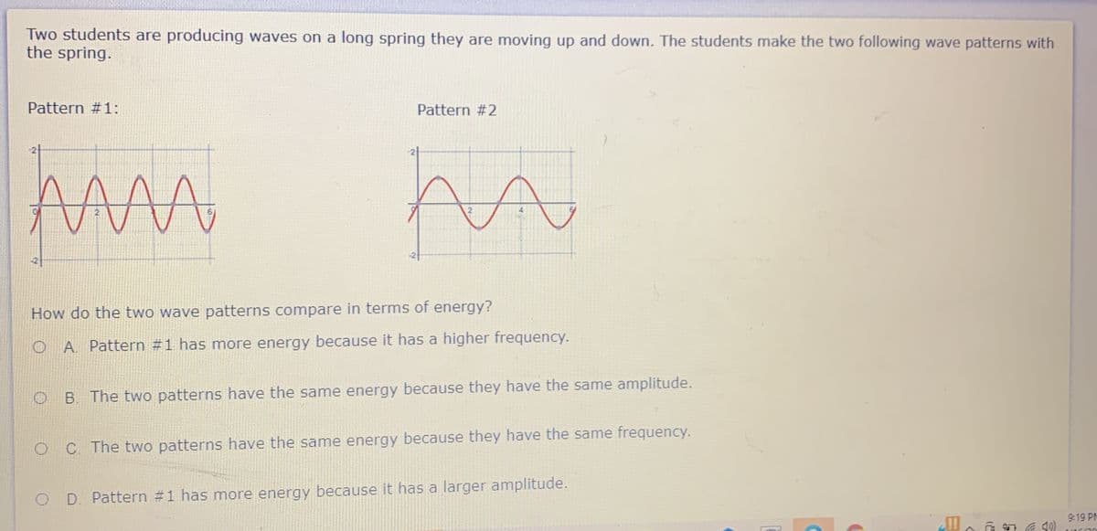 Two students are producing waves on a long spring they are moving up and down. The students make the two following wave patterns with
the spring.
Pattern #1:
Pattern #2
How do the two wave patterns compare in terms of energy?
O A Pattern #1 has more energy because it has a higher frequency.
B. The two patterns have the same energy because they have the same amplitude.
O C The two patterns have the same energy because they have the same frequency.
D. Pattern #1 has more energy because it has a larger amplitude.
9:19 PM
