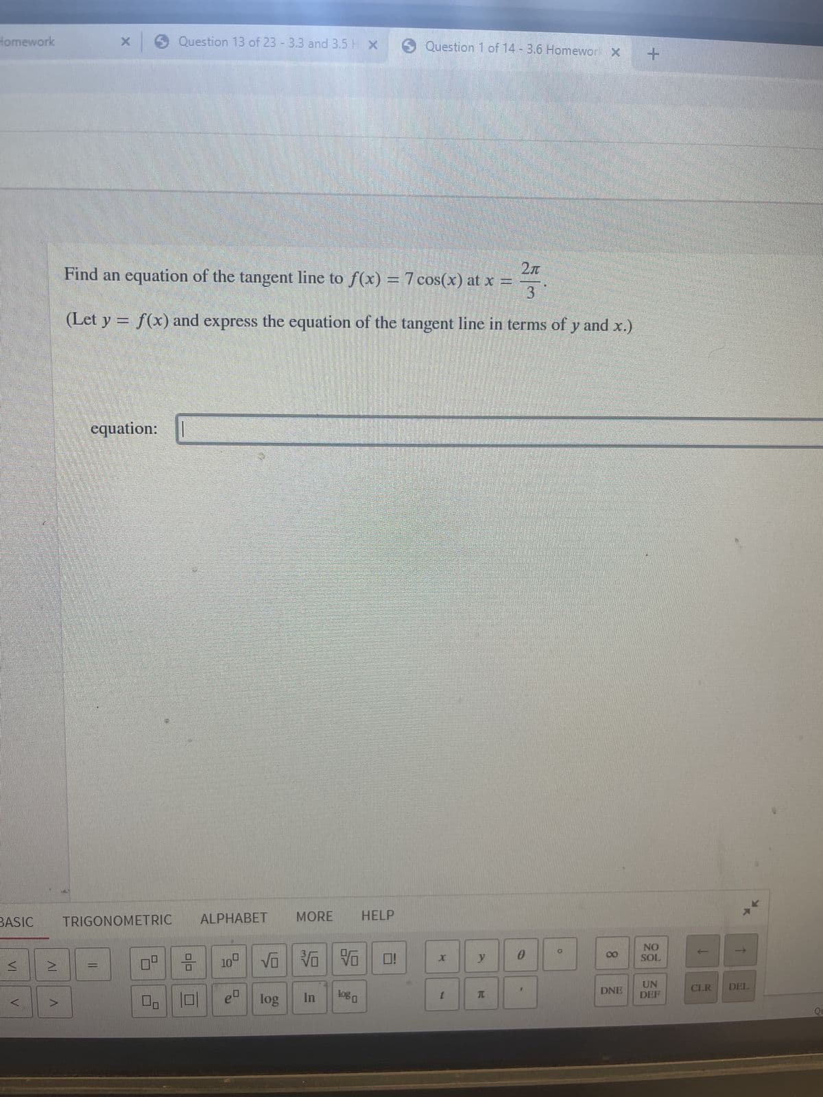 Homework
BASIC
V
2
X
Question 13 of 23 -3.3 and 3.5 x Question 1 of 14 -3.6 Homework X +
Find an equation of the tangent line to f(x) = 7 cos(x) at x =
2л
3
(Let y = f(x) and express the equation of the tangent line in terms of y and x.)
equation:
TRIGONOMETRIC
HELP
NO
SOL
UN
DEF
||
0⁰
☐☐
0/0
AETA
MORE
ALPHABET
10⁰
VO V
In
log
log
X
-
y
T
0
D
00
DNE
↑
CLR DEL
QE