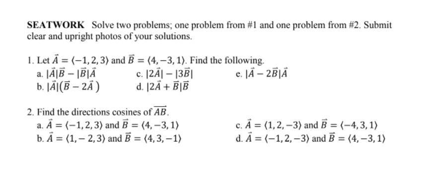 SEATWORK Solve two problems; one problem from #1 and one problem from #2. Submit
clear and upright photos of your solutions.
1. Let Ā = (-1,2, 3) and B = (4,-3, 1). Find the following.
c. [2Ã| – |3|]
d. [2Ã + B|®
JÄ|B – \B|Ä
b. JÃ[(B – 2Ã )
e. JÄ – 2B|Ã
2. Find the directions cosines of AB.
a. Ā = (-1,2,3) and B = (4, –3, 1)
b. А %3D (1,—2,3) and B %3D (4, 3, -1)
c. Ā = (1,2, –3) and B = (-4,3, 1)
d. Ā = (-1,2, –3) and B = (4, –3, 1)
