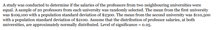 A study was conducted to determine if the salaries of the professors from two neighbouring universities were
equal. A sample of 20 professors from each university was randomly selected. The mean from the first university
was $109,100 with a population standard deviation of $2300. The mean from the second university was $110,500
with a population standard deviation of $2100. Assume that the distribution of professor salaries, at both
universities, are approximately normally distributed. Level of significance = 0.05.