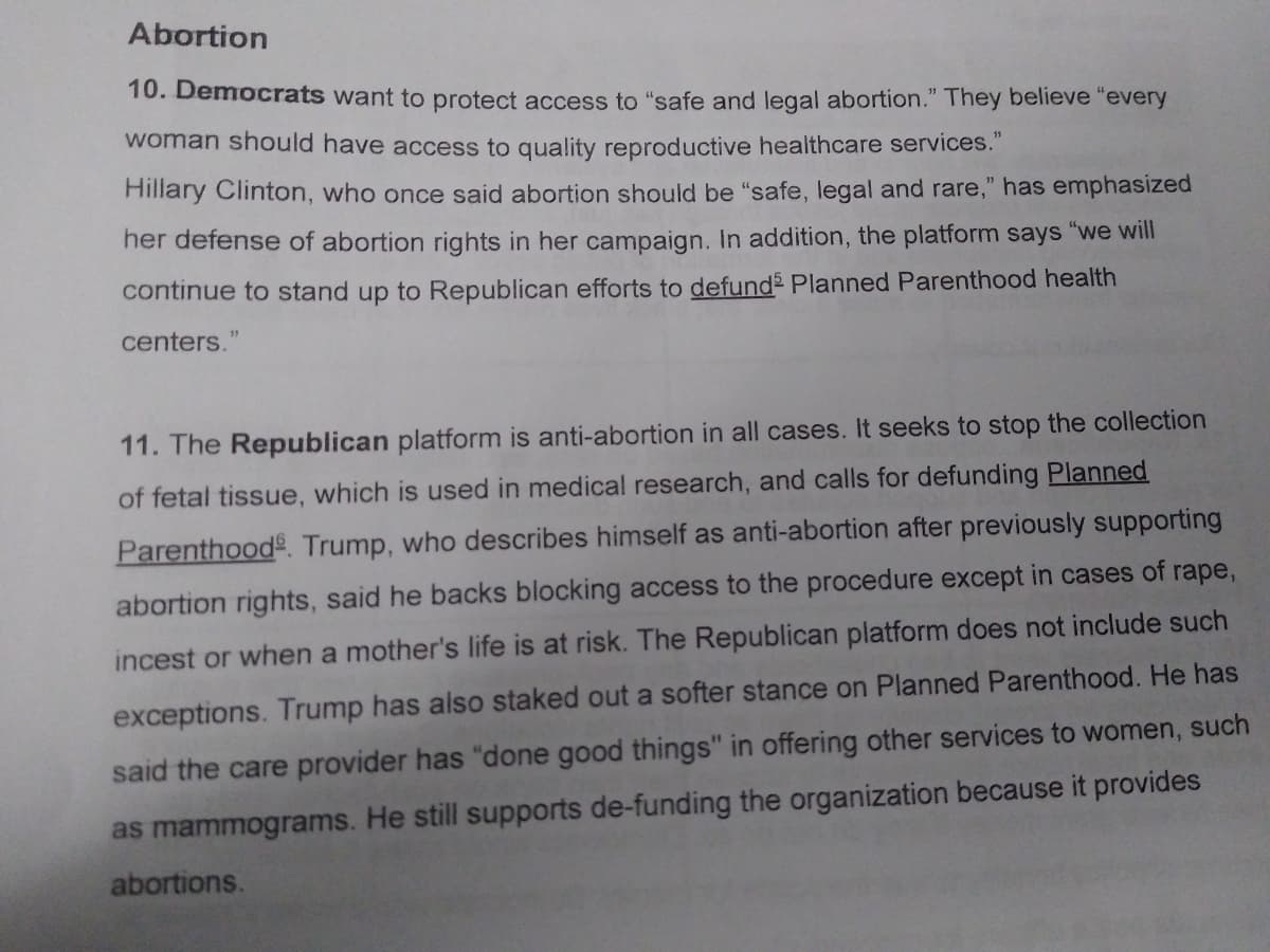 Abortion
10. Democrats want to protect access to "safe and legal abortion." They believe "every
woman should have access to quality reproductive healthcare services."
Hillary Clinton, who once said abortion should be "safe, legal and rare," has emphasized
her defense of abortion rights in her campaign. In addition, the platform says "we will
continue to stand up to Republican efforts to defund Planned Parenthood health
centers.
11
11. The Republican platform is anti-abortion in all cases. It seeks to stop the collection
of fetal tissue, which is used in medical research, and calls for defunding Planned
Parenthood. Trump, who describes himself as anti-abortion after previously supporting
abortion rights, said he backs blocking access to the procedure except in cases of rape,
incest or when a mother's life is at risk. The Republican platform does not include such
exceptions. Trump has also staked out a softer stance on Planned Parenthood. He has
said the care provider has "done good things" in offering other services to women, such
as mammograms. He still supports de-funding the organization because it provides
abortions.
