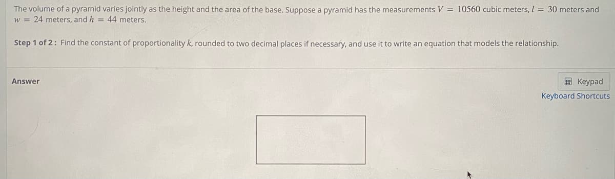 The volume of a pyramid varies jointly as the height and the area of the base. Suppose a pyramid has the measurements V = 10560 cubic meters, I = 30 meters and
w = 24 meters, and h = 44 meters.
Step 1 of 2: Find the constant of proportionality k, rounded to two decimal places if necessary, and use it to write an equation that models the relationship.
Answer
E Keypad
Keyboard Shortcuts
