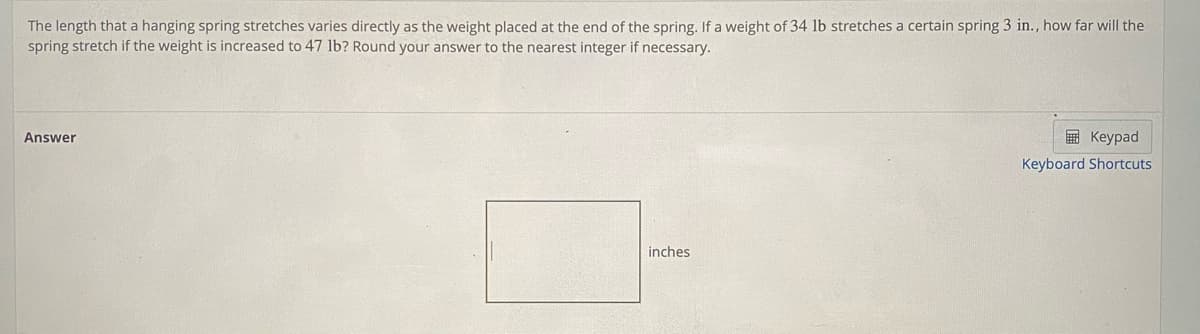 The length that a hanging spring stretches varies directly as the weight placed at the end of the spring. If a weight of 34 lb stretches a certain spring 3 in., how far will the
spring stretch if the weight is increased to 47 lb? Round your answer to the nearest integer if necessary.
Answer
E Keypad
Keyboard Shortcuts
inches
