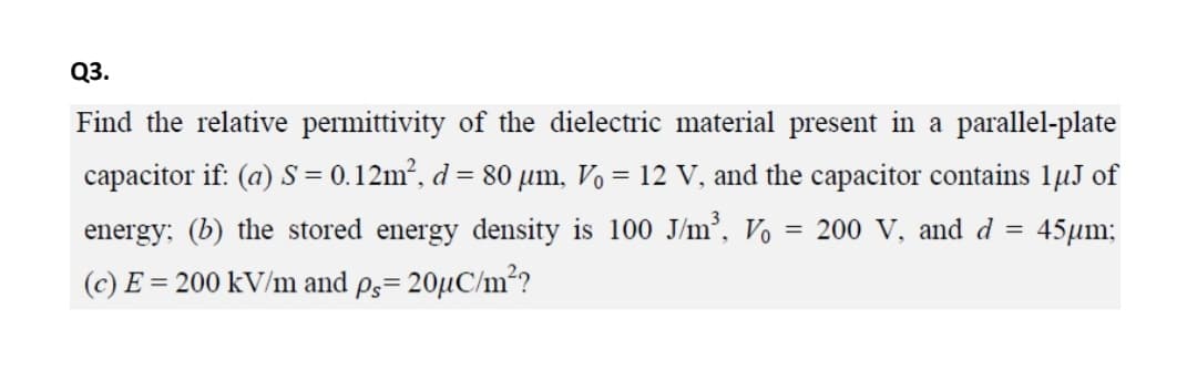 Q3.
Find the relative permittivity of the dielectric material present in a parallel-plate
capacitor if: (a) S = 0.12m?, d= 80 µm, V, = 12 V, and the capacitor contains 1µJ of
energy; (b) the stored energy density is 100 J/m³, Vo
(c) E = 200 kV/m and ps= 20µC/m?
= 200 V, and d
45μm

