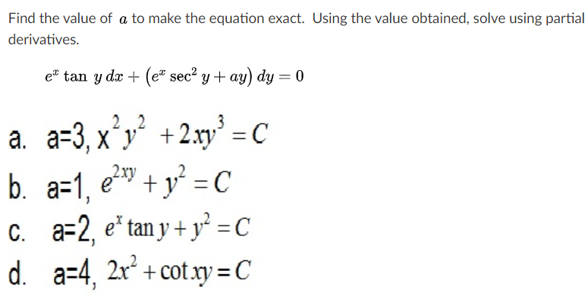 Find the value of a to make the equation exact. Using the value obtained, solve using partial
derivatives.
e* tan y dæ + (e" sec² y + ay) dy = 0
a. a=3, x'y' +2:xy° = c
b. a=1, e" + y² = C
C. a=2, e' tan y + y² =c
d. a-4, 2x* + cot.xy = C
X

