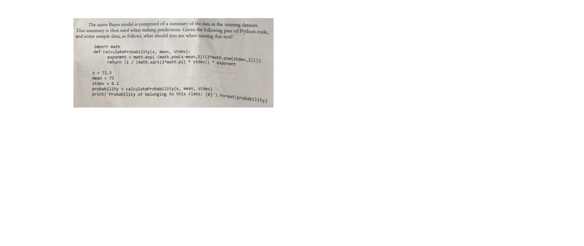 print('Probability of belonging to this class: (0}').format(probability)
The naive Bayes model is comprised of a summary of the data in the training dataset.
This summary is then used when making predictions. Given the following piee of Python code.
and some sample data, as follows, what should you see when running this test?
import math
def calculateProbability(x, mean, stdev):
exponent = math.exp(-(math.pow(x-mean, 2)/(2*math.pow(stdev,2))))
return (1 / (math.sqrt(2*math.pi) stdev))
exponent
X = 71.5
mean = 73
stdev = 6.2
probability = calculateProbability(x, mean, stdev)
