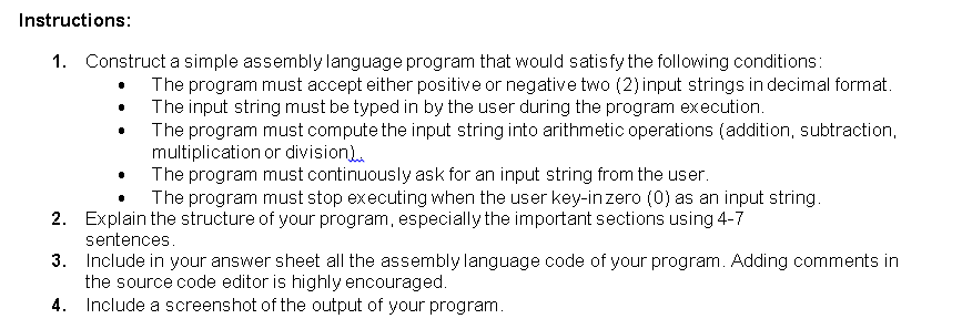 Instructions:
1. Construct a simple assembly language program that would satisfy the following conditions:
The program must accept either positive or negative two (2) input strings in decimal format.
The input string must be typed in by the user during the program execution.
The program must compute the input string into arithmetic operations (addition, subtraction,
multiplication or division).
The program must continuously ask for an input string from the user.
The program must stop executing when the user key-inzero (0) as an input string.
2. Explain the structure of your program, especially the important sections using 4-7
sentences.
3. Include in your answer sheet all the assembly language code of your program. Adding comments in
the source code editor is highly encouraged.
4. Include a screenshot of the output of your program.
