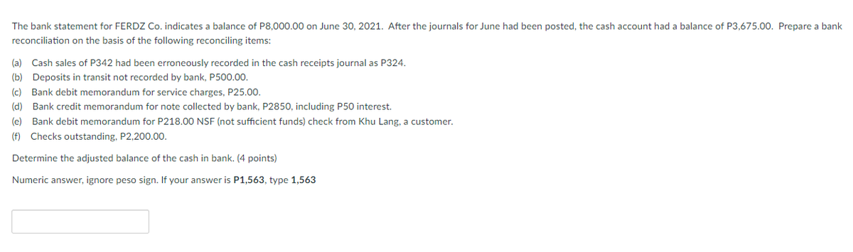The bank statement for FERDZ Co. indicates a balance of P8,000.00 on June 30, 2021. After the journals for June had been posted, the cash account had a balance of P3,675.00. Prepare a bank
reconciliation on the basis of the following reconciling items:
(a) Cash sales of P342 had been erroneously recorded in the cash receipts journal as P324.
(b) Deposits in transit not recorded by bank, P500.00.
(c) Bank debit memorandum for service charges, P25.00.
(d) Bank credit memorandum for note collected by bank, P2850, including P50 interest.
(e) Bank debit memorandum for P218.00 NSF (not sufficient funds) check from Khu Lang, a customer.
(f) Checks outstanding, P2,200.00.
Determine the adjusted balance of the cash in bank. (4 points)
Numeric answer, ignore peso sign. If your answer is P1,563, type 1,563
