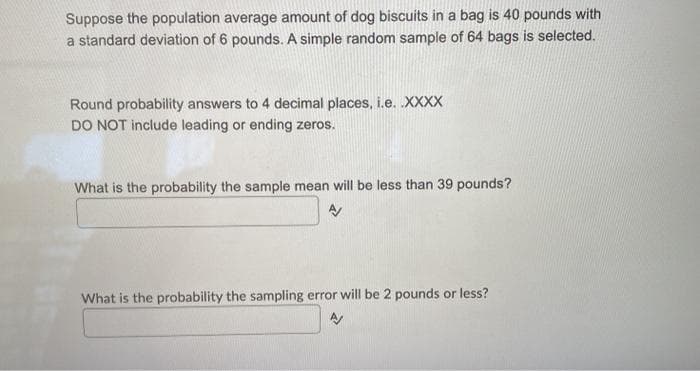 Suppose the population average amount of dog biscuits in a bag is 40 pounds with
a standard deviation of 6 pounds. A simple random sample of 64 bags is selected.
Round probability answers to 4 decimal places, i.e. XXXX
DO NOT include leading or ending zeros.
What is the probability the sample mean will be less than 39 pounds?
What is the probability the sampling error will be 2 pounds or less?
