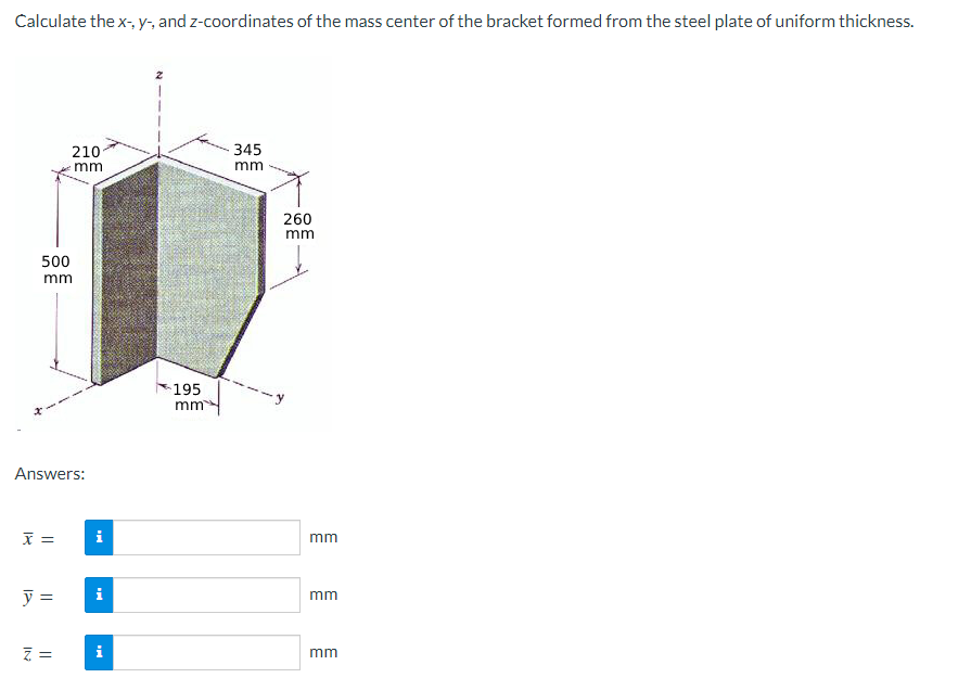Calculate the x-, y-, and z-coordinates of the mass center of the bracket formed from the steel plate of uniform thickness.
500
mm
x =
210
Answers:
y =
Z=
mm
i
i
i
195
mm
345
mm
260
mm
mm
mm
mm
