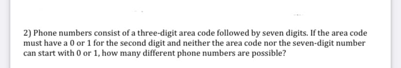 2) Phone numbers consist of a three-digit area code followed by seven digits. If the area code
must have a 0 or 1 for the second digit and neither the area code nor the seven-digit number
can start with 0 or 1, how many different phone numbers are possible?

